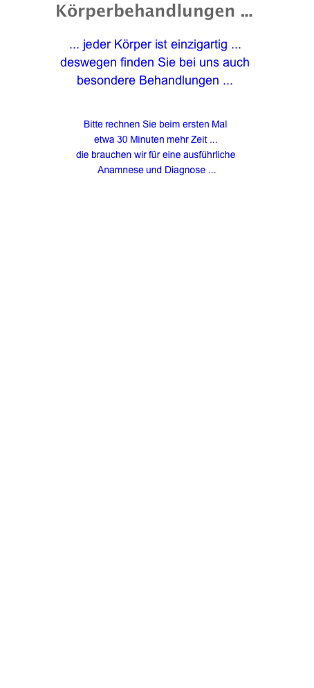 Körperbehandlungen ...  ... jeder Körper ist einzigartig ... deswegen finden Sie bei uns auch besondere Behandlungen ...   Bitte rechnen Sie beim ersten Mal etwa 30 Minuten mehr Zeit ... die brauchen wir für eine ausführliche Anamnese und Diagnose ...