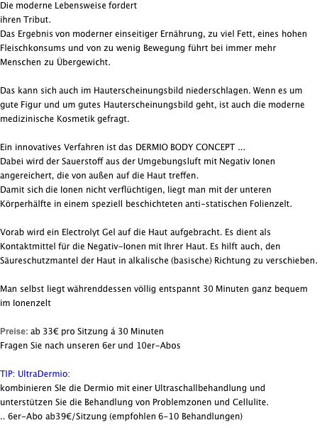 Die moderne Lebensweise fordert ihren Tribut. Das Ergebnis von moderner einseitiger Ernährung, zu viel Fett, eines hohen Fleischkonsums und von zu wenig Bewegung führt bei immer mehr Menschen zu Übergewicht.  Das kann sich auch im Hauterscheinungsbild niederschlagen. Wenn es um gute Figur und um gutes Hauterscheinungsbild geht, ist auch die moderne medizinische Kosmetik gefragt.  Ein innovatives Verfahren ist das DERMIO BODY CONCEPT ... Dabei wird der Sauerstoff aus der Umgebungsluft mit Negativ Ionen angereichert, die von außen auf die Haut treffen.  Damit sich die Ionen nicht verflüchtigen, liegt man mit der unteren Körperhälfte in einem speziell beschichteten anti-statischen Folienzelt.  Vorab wird ein Electrolyt Gel auf die Haut aufgebracht. Es dient als Kontaktmittel für die Negativ-Ionen mit Ihrer Haut. Es hilft auch, den Säureschutzmantel der Haut in alkalische (basische) Richtung zu verschieben.  Man selbst liegt währenddessen völlig entspannt 30 Minuten ganz bequem im Ionenzelt  Preise: ab 33€ pro Sitzung á 30 Minuten Fragen Sie nach unseren 6er und 10er-Abos  TIP: UltraDermio: kombinieren SIe die Dermio mit einer Ultraschallbehandlung und unterstützen Sie die Behandlung von Problemzonen und Cellulite. .. 6er-Abo ab39€/Sitzung (empfohlen 6-10 Behandlungen) 