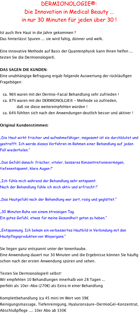 DERMIONOLOGIE®: Die Innovation in Medical Beauty ... in nur 30 Minuten für jeden über 30 !  Ist auch Ihre Haut in die Jahre gekommen ? Das hinterlässt Spuren ... sie wird faltig, dünner und welk.  Eine innovative Methode auf Basis der Quantenphysik kann Ihnen helfen ... testen Sie die Dermionologie®.  DAS SAGEN DIE KUNDEN: Eine unabhängige Befragung ergab folgende Auswertung der rückläufigen Fragebögen:     ca. 96% waren mit der Dermio-Facial Behandlung sehr zufrieden !    ca. 87% waren mit der DERMIONOLGIE® - Methode so zufrieden,                   daß sie diese weiterempfehlen würden !    ca. 64% fühlten sich nach den Anwendungen deutlich besser und aktiver !  Original Kundenstimmen:  „Die Haut wirkt frischer und aufnahmefähiger, insgesamt ist sie durchblutet und gestrafft. Ich werde dieses Verfahren im Rahmen einer Behandlung auf jeden Fall wiederholen.“  „Das Gefühl danach: frischer, vitaler, besseres Konzentrationsvermögen, tiefenentspannt, klare Augen !“  „Ich fühle mich während der Behandlung sehr entspannt. Nach der Behandlung fühle ich mich aktiv und erfrischt !“  „Das Hautgefühl nach der Behandlung war zart, rosig und geglättet.“  „30 Minuten Ruhe von einem stressigen Tag. Ein gutes Gefühl, etwas für meine Gesundheit getan zu haben.“  „Entspannung. Ich bekam ein verbessertes Hautbild in Verbindung mit den Hautpflegeprodukten von Weyergans.“  Sie liegen ganz entspannt unter der Ionenhaube. Eine Anwendung dauert nur 30 Minuten und die Ergebnisse können Sie häufig schon nach der ersten Anwendung spüren und sehen.  Testen Sie Dermionologie® selbst! Wir empfehlen 10 Behandlungen innerhalb von 28 Tagen ... perfekt als 10er-Abo (270€) als Extra in einer Behandlung  Komplettbehandlung (ca 45 min) im Wert von 39€ Reinigungsmassage, Tiefenreinigung, Hyaluronsäure-DermioGel-Konzentrat, Abschlußpflege .... 10er Abo ab 330€