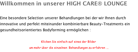 Willkommen in unserer HIGH CARE® LOUNGE  Eine besondere Selection unserer Behandlungen bei der wir Ihnen durch innovative und perfekt miteinander kombinierbare Beauty-Treatments ein gesundheitsorientiertes Bodyforming ermöglichen :  Klicken Sie einfach auf eines der Bilder um mehr über die einzelnen  Behandlungen zu erfahren  ...